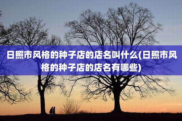 日照市风格的种子店的店名叫什么(日照市风格的种子店的店名有哪些)