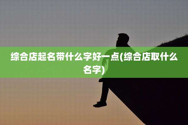综合店起名带什么字好一点(综合店取什么名字)