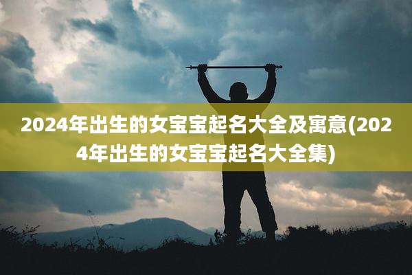 2024年出生的女宝宝起名大全及寓意(2024年出生的女宝宝起名大全集)