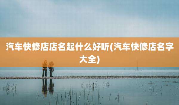 汽车快修店店名起什么好听(汽车快修店名字大全)