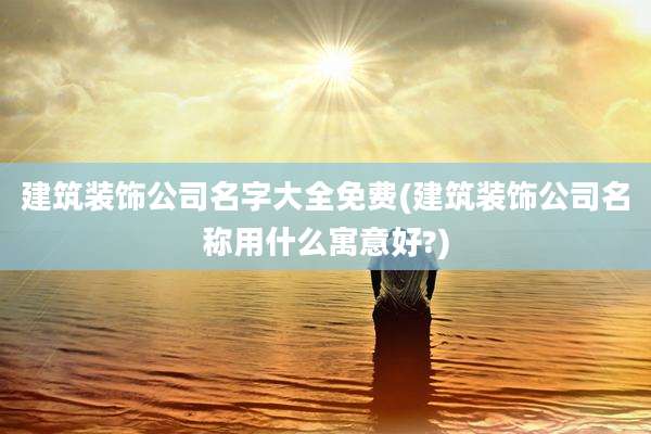 建筑装饰公司名字大全免费(建筑装饰公司名称用什么寓意好?)