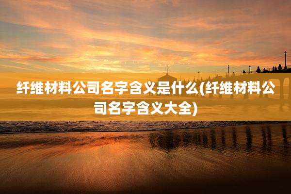 纤维材料公司名字含义是什么(纤维材料公司名字含义大全)