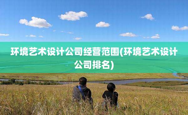 环境艺术设计公司经营范围(环境艺术设计公司排名)