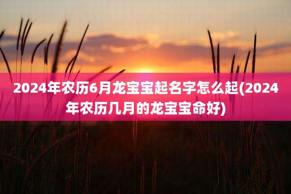 2024年农历6月龙宝宝起名字怎么起(2024年农历几月的龙宝宝命好)