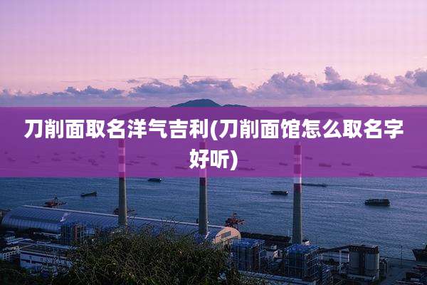 刀削面取名洋气吉利(刀削面馆怎么取名字好听)