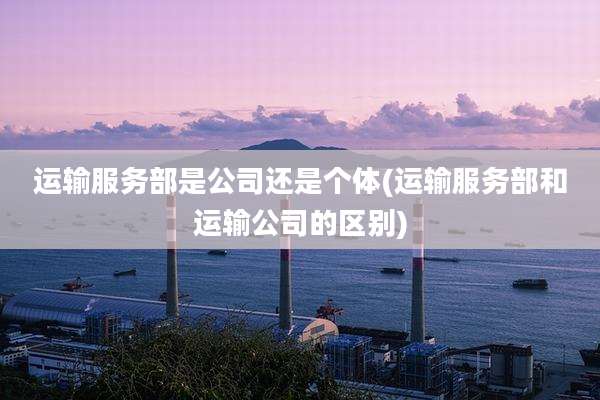 运输服务部是公司还是个体(运输服务部和运输公司的区别)