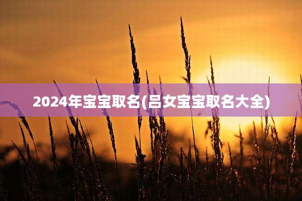 2024年宝宝取名(吕女宝宝取名大全)