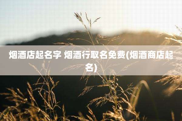 烟酒店起名字 烟酒行取名免费(烟酒商店起名)