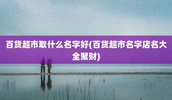 百货超市取什么名字好(百货超市名字店名大全聚财)