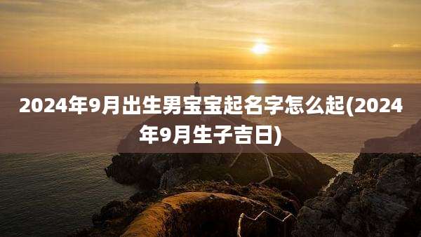2024年9月出生男宝宝起名字怎么起(2024年9月生子吉日)