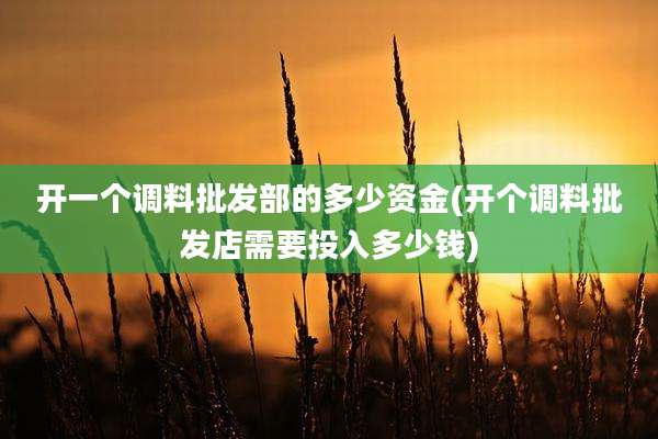 开一个调料批发部的多少资金(开个调料批发店需要投入多少钱)