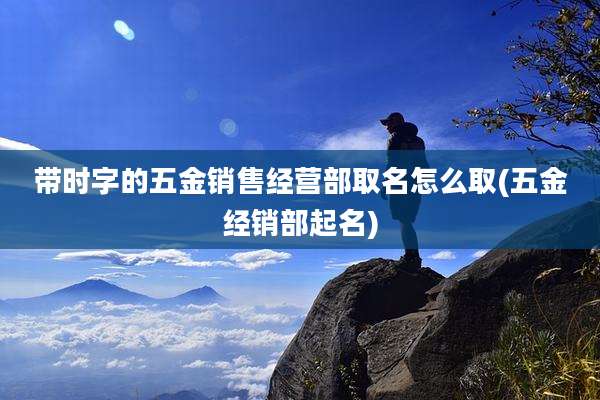 带时字的五金销售经营部取名怎么取(五金经销部起名)