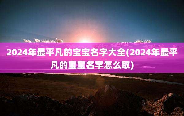 2024年最平凡的宝宝名字大全(2024年最平凡的宝宝名字怎么取)