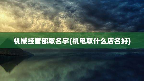 机械经营部取名字(机电取什么店名好)