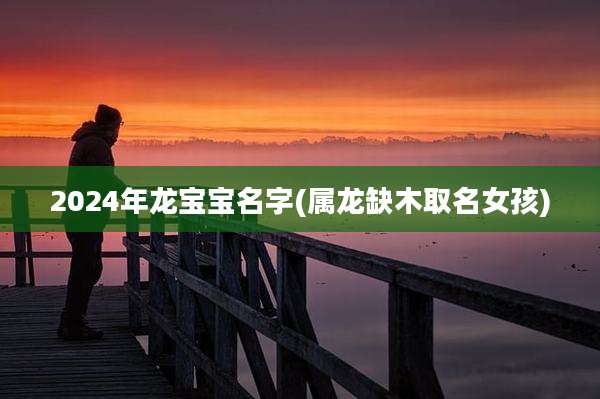2024年龙宝宝名字(属龙缺木取名女孩)