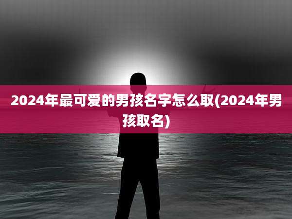 2024年最可爱的男孩名字怎么取(2024年男孩取名)