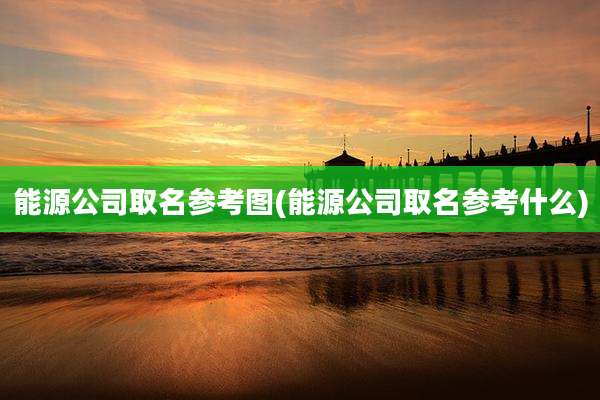能源公司取名参考图(能源公司取名参考什么)