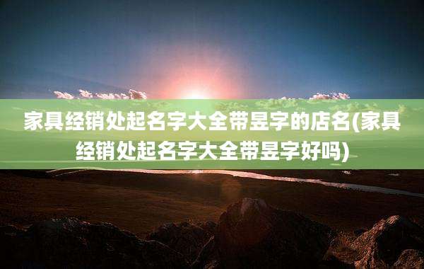 家具经销处起名字大全带昱字的店名(家具经销处起名字大全带昱字好吗)