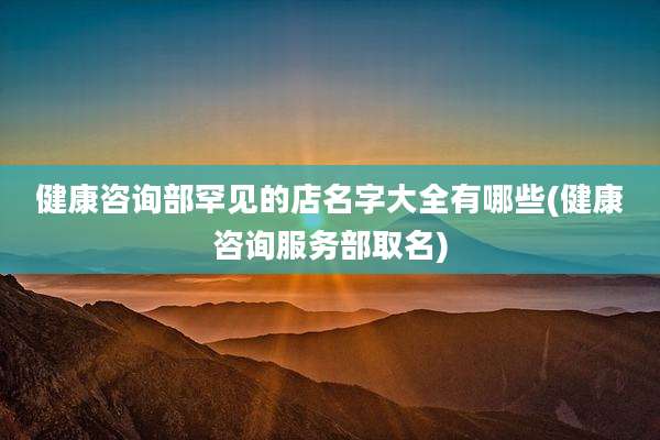 健康咨询部罕见的店名字大全有哪些(健康咨询服务部取名)