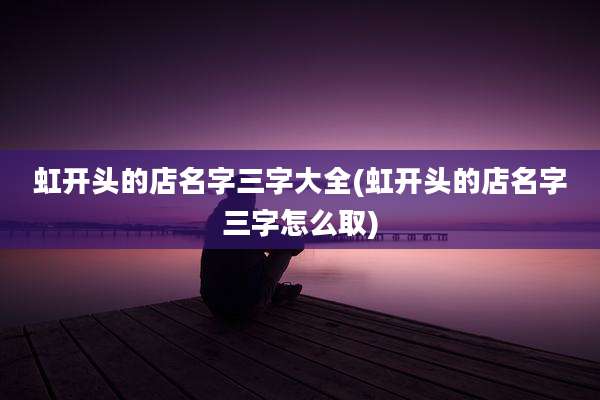 虹开头的店名字三字大全(虹开头的店名字三字怎么取)