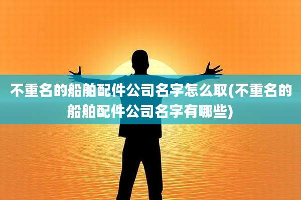 不重名的船舶配件公司名字怎么取(不重名的船舶配件公司名字有哪些)