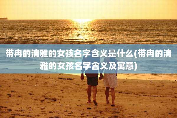 带冉的清雅的女孩名字含义是什么(带冉的清雅的女孩名字含义及寓意)