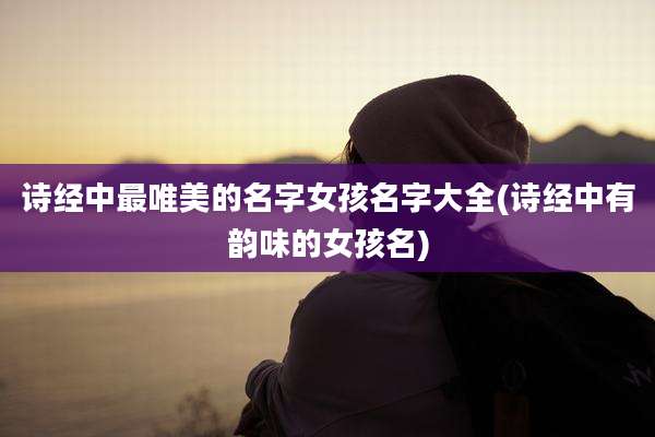 诗经中最唯美的名字女孩名字大全(诗经中有韵味的女孩名)