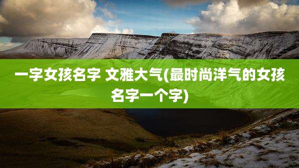 一字女孩名字 文雅大气(最时尚洋气的女孩名字一个字)