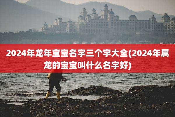 2024年龙年宝宝名字三个字大全(2024年属龙的宝宝叫什么名字好)