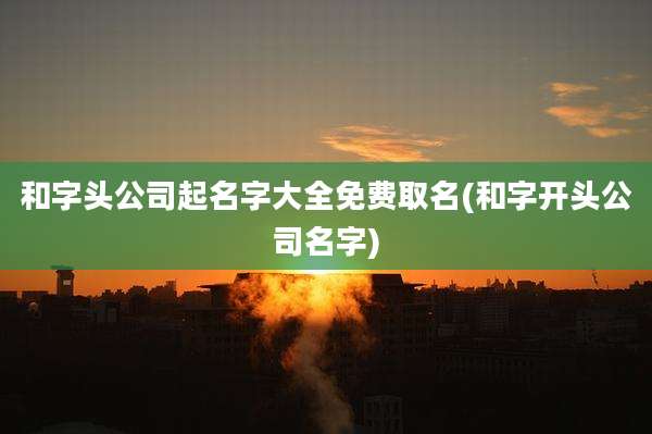 和字头公司起名字大全免费取名(和字开头公司名字)