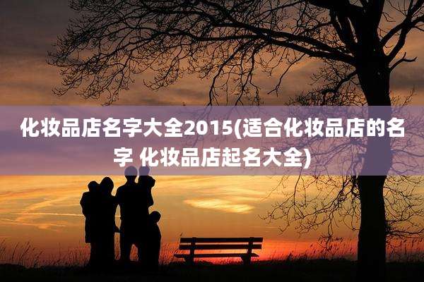 化妆品店名字大全2015(适合化妆品店的名字 化妆品店起名大全)