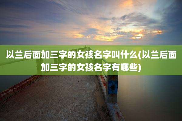 以兰后面加三字的女孩名字叫什么(以兰后面加三字的女孩名字有哪些)