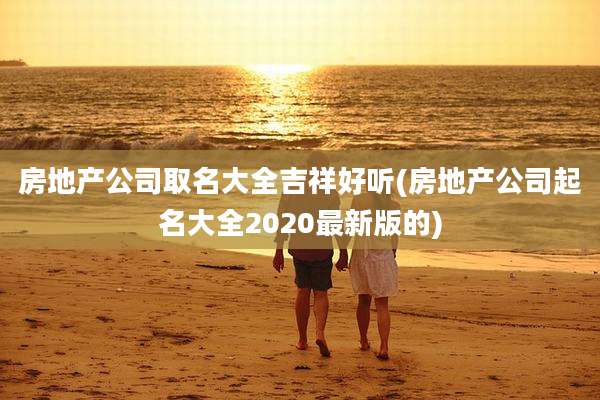 房地产公司取名大全吉祥好听(房地产公司起名大全2020最新版的)