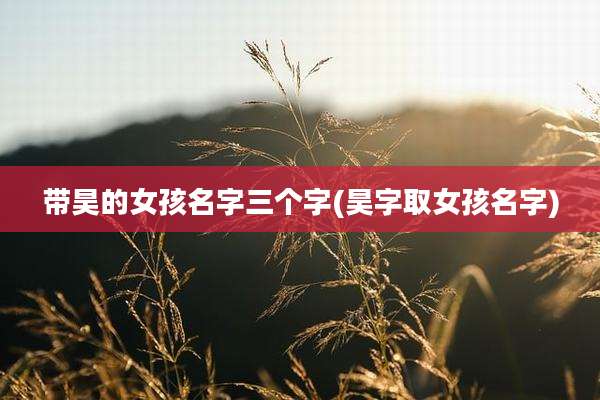带昊的女孩名字三个字(昊字取女孩名字)