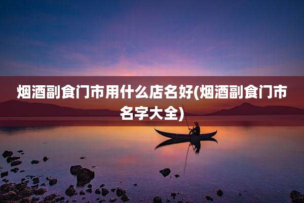 烟酒副食门市用什么店名好(烟酒副食门市名字大全)