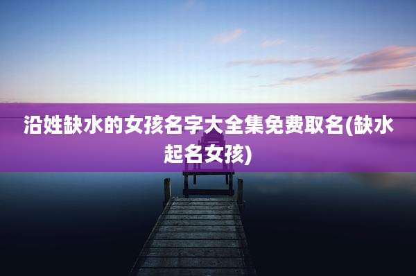 沿姓缺水的女孩名字大全集免费取名(缺水起名女孩)