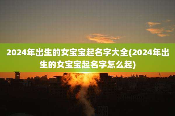 2024年出生的女宝宝起名字大全(2024年出生的女宝宝起名字怎么起)