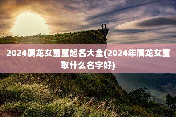 2024属龙女宝宝起名大全(2024年属龙女宝取什么名字好)