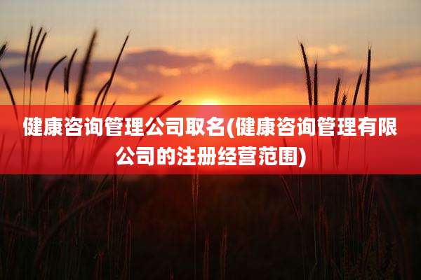 健康咨询管理公司取名(健康咨询管理有限公司的注册经营范围)