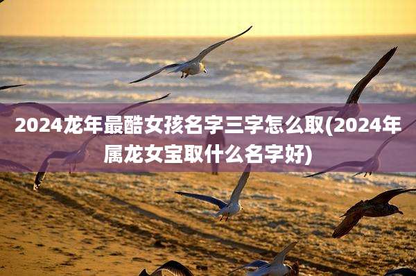 2024龙年最酷女孩名字三字怎么取(2024年属龙女宝取什么名字好)