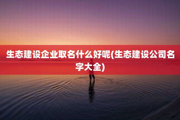 生态建设企业取名什么好呢(生态建设公司名字大全)
