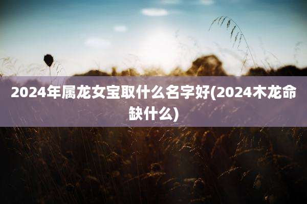 2024年属龙女宝取什么名字好(2024木龙命缺什么)