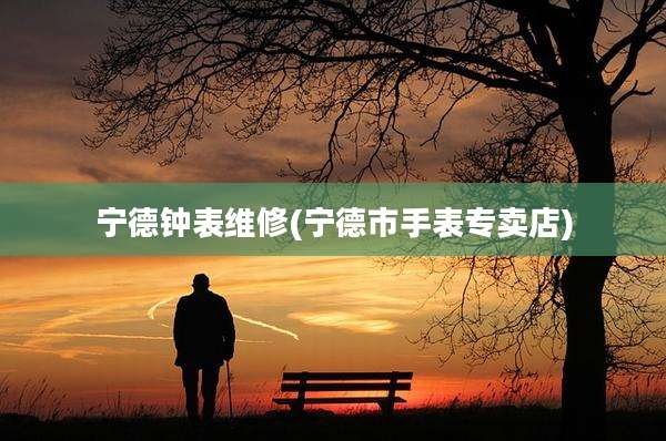 宁德钟表维修(宁德市手表专卖店)