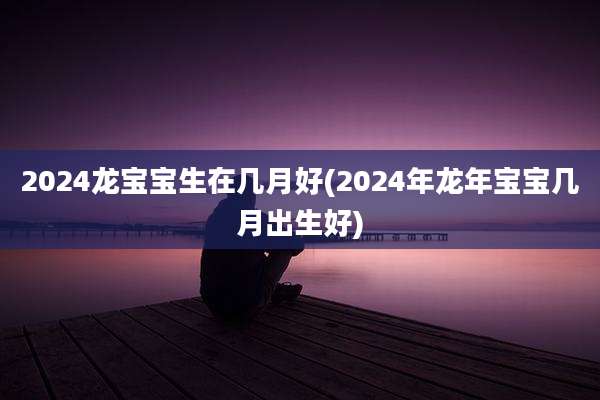 2024龙宝宝生在几月好(2024年龙年宝宝几月出生好)