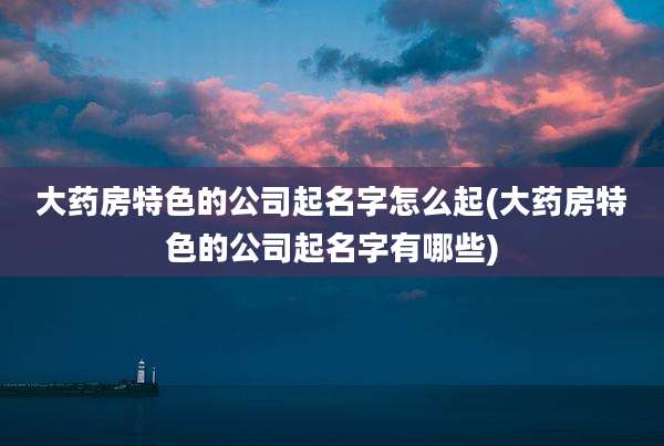 大药房特色的公司起名字怎么起(大药房特色的公司起名字有哪些)