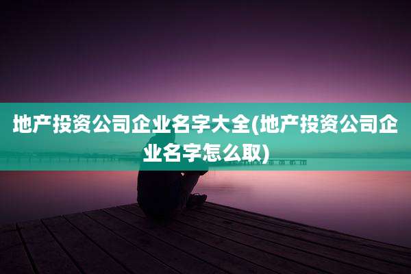 地产投资公司企业名字大全(地产投资公司企业名字怎么取)