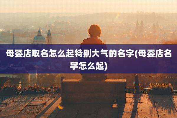 母婴店取名怎么起特别大气的名字(母婴店名字怎么起)