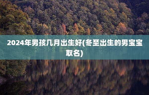 2024年男孩几月出生好(冬至出生的男宝宝取名)