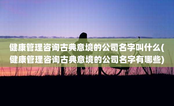健康管理咨询古典意境的公司名字叫什么(健康管理咨询古典意境的公司名字有哪些)