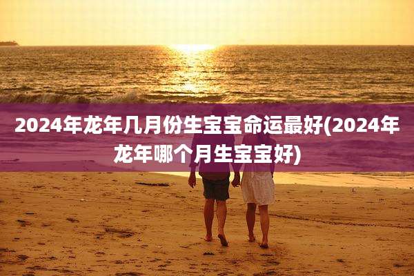 2024年龙年几月份生宝宝命运最好(2024年龙年哪个月生宝宝好)